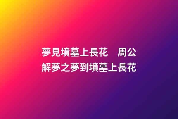 夢見墳墓上長花　周公解夢之夢到墳墓上長花